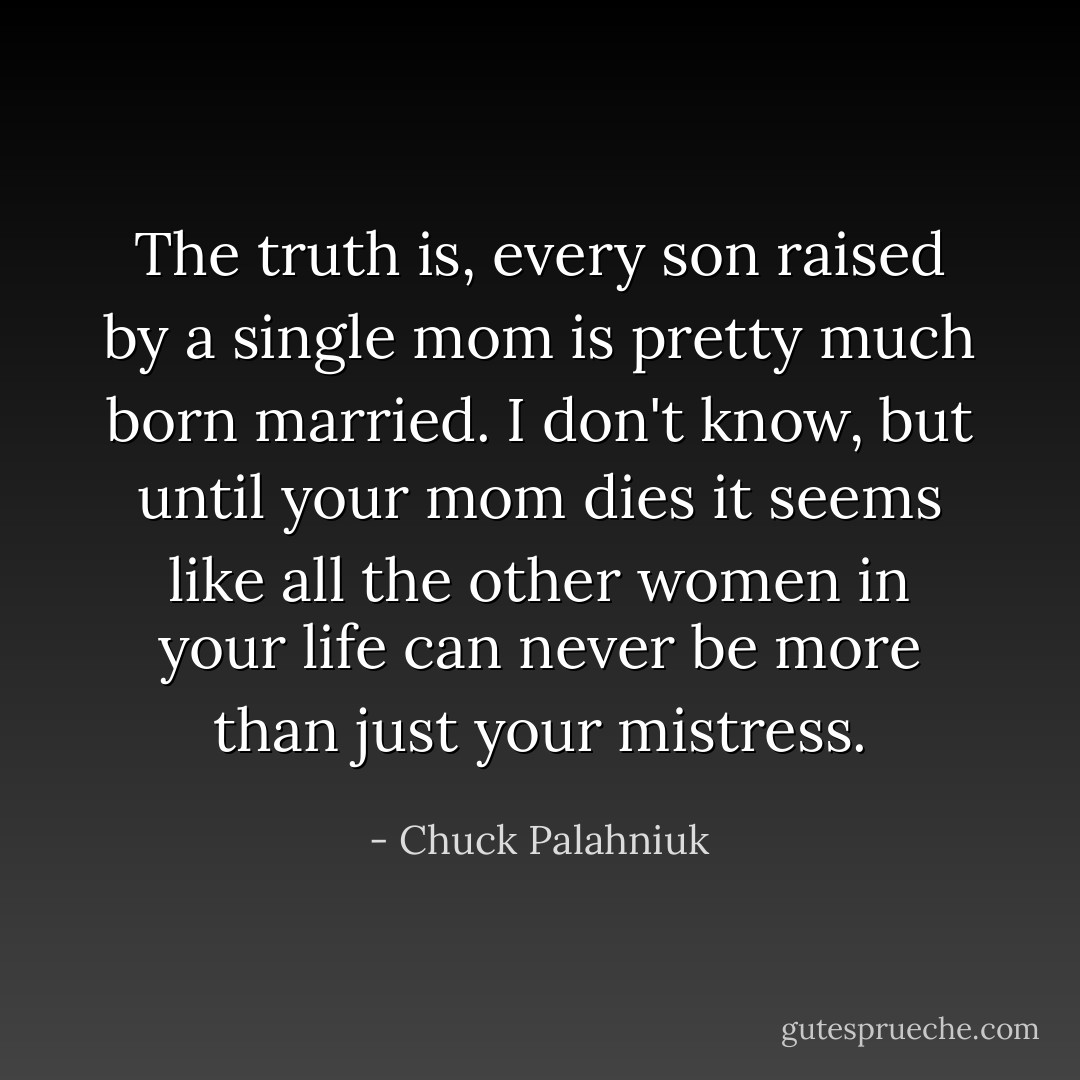 The truth is, every son raised by a single mom is pretty much born married. I don't know, but until your mom dies it seems like all the other women in your life can never be more than just your mistress. - Chuck Palahniuk