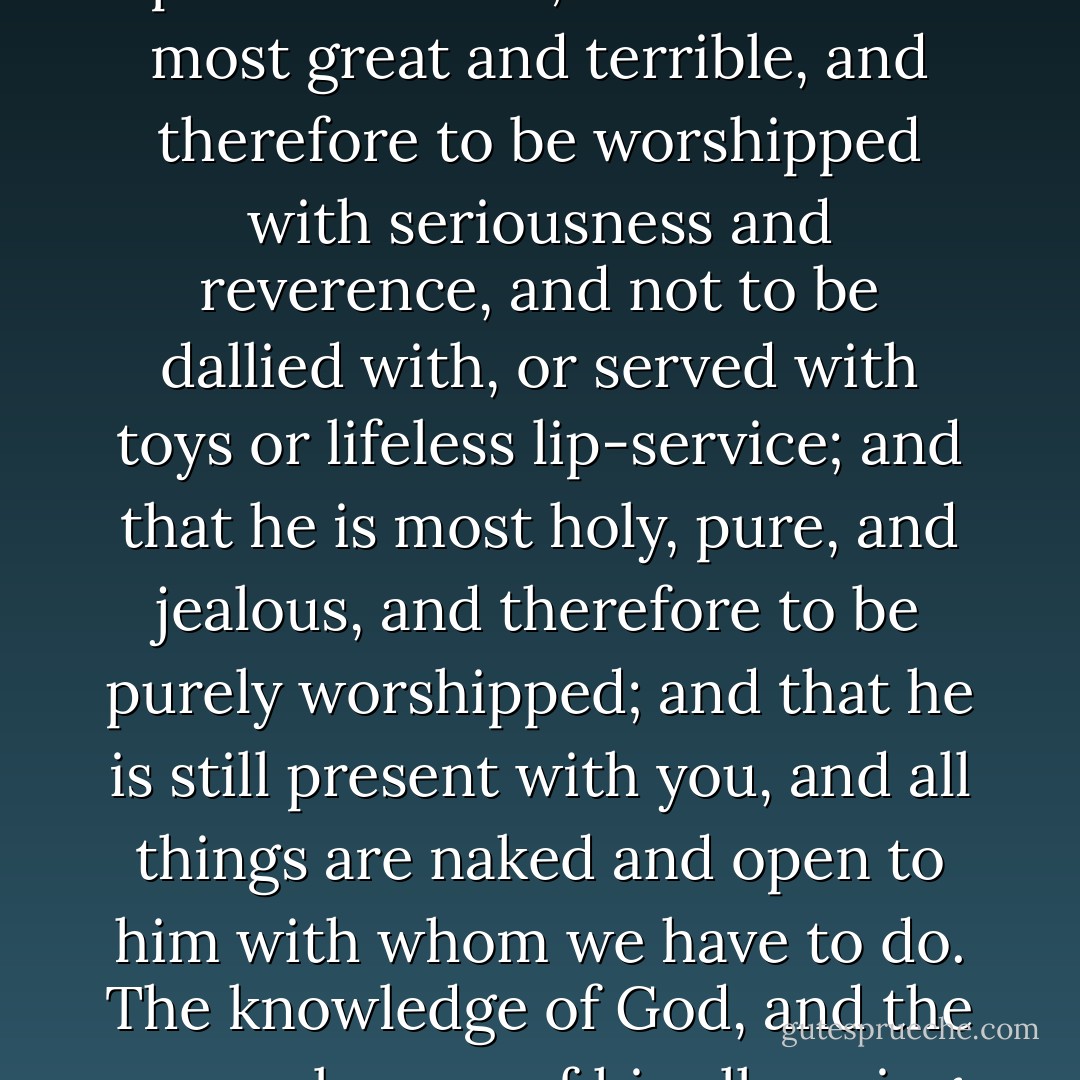Remember the perfections of that God whom you worship, that he is a Spirit, and therefore to be worshipped in spirit and truth; and that he is most great and terrible, and therefore to be worshipped with seriousness and reverence, and not to be dallied with, or served with toys or lifeless lip-service; and that he is most holy, pure, and jealous, and therefore to be purely worshipped; and that he is still present with you, and all things are naked and open to him with whom we have to do. The knowledge of God, and the remembrance of his all-seeing presence, are the most powerful means against hypocrisy. - Richard Baxter