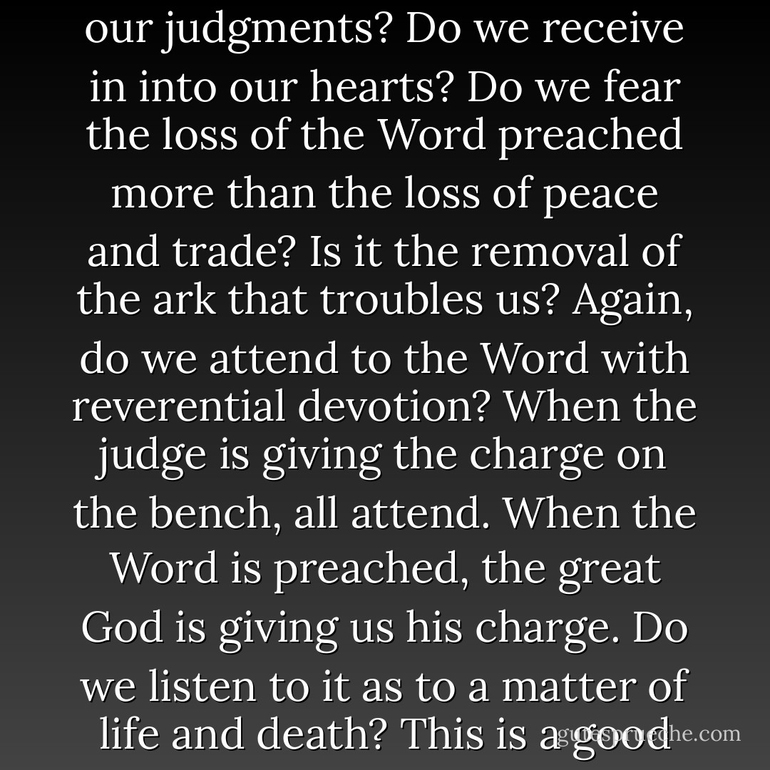 [Concerning the Word preached:] Do we prize it in our judgments? Do we receive in into our hearts? Do we fear the loss of the Word preached more than the loss of peace and trade? Is it the removal of the ark that troubles us? Again, do we attend to the Word with reverential devotion? When the judge is giving the charge on the bench, all attend. When the Word is preached, the great God is giving us his charge. Do we listen to it as to a matter of life and death? This is a good sign that we love the Word. - Thomas Watson