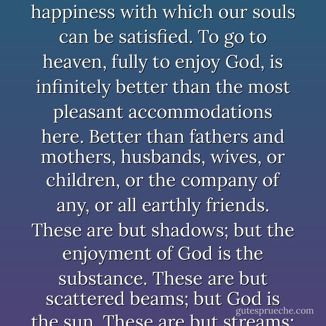 God is the highest good of the reasonable creature. The enjoyment of him is our proper; and is the only happiness with which our souls can be satisfied. To go to heaven, fully to enjoy God, is infinitely better than the most pleasant accommodations here. Better than fathers and mothers, husbands, wives, or children, or the company of any, or all earthly friends. These are but shadows; but the enjoyment of God is the substance. These are but scattered beams; but God is the sun. These are but streams; but God is the fountain. These are but drops, but God is the ocean. - Jonathan Edwards