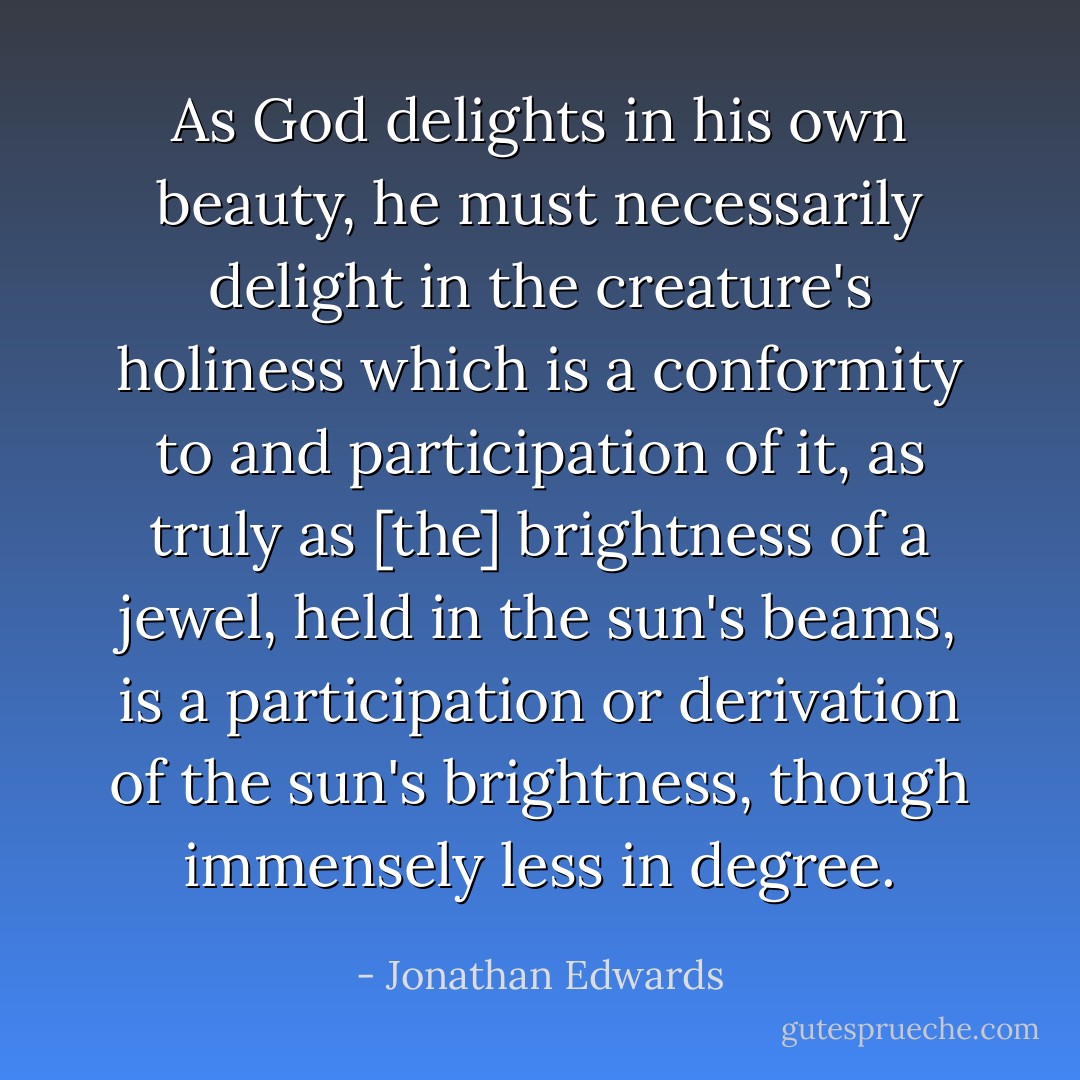 As God delights in his own beauty, he must necessarily delight in the creature's holiness which is a conformity to and participation of it, as truly as [the] brightness of a jewel, held in the sun's beams, is a participation or derivation of the sun's brightness, though immensely less in degree. - Jonathan Edwards