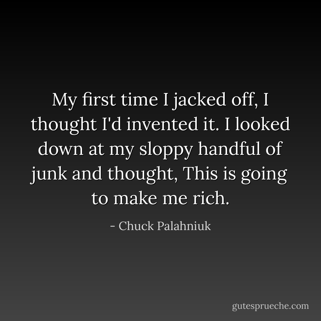 My first time I jacked off, I thought I'd invented it. I looked down at my sloppy handful of junk and thought, This is going to make me rich. - Chuck Palahniuk