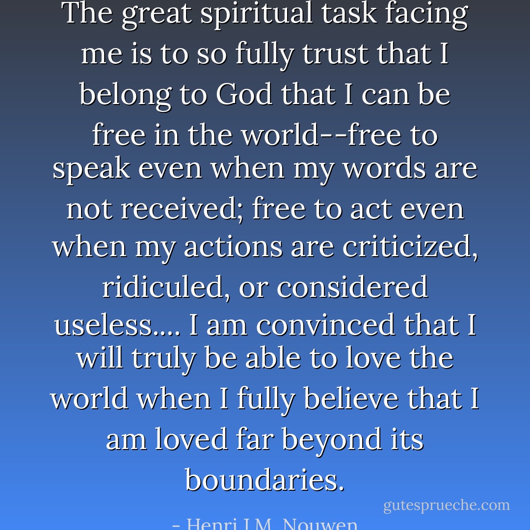 The great spiritual task facing me is to so fully trust that I belong to God that I can be free in the world--free to speak even when my words are not received; free to act even when my actions are criticized, ridiculed, or considered useless.... I am convinced that I will truly be able to love the world when I fully believe that I am loved far beyond its boundaries. - Henri J.M. Nouwen