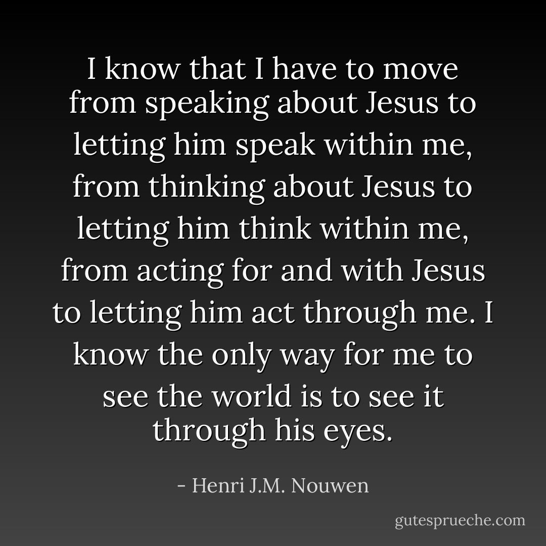 I know that I have to move from speaking about Jesus to letting him speak within me, from thinking about Jesus to letting him think within me, from acting for and with Jesus to letting him act through me. I know the only way for me to see the world is to see it through his eyes. - Henri J.M. Nouwen