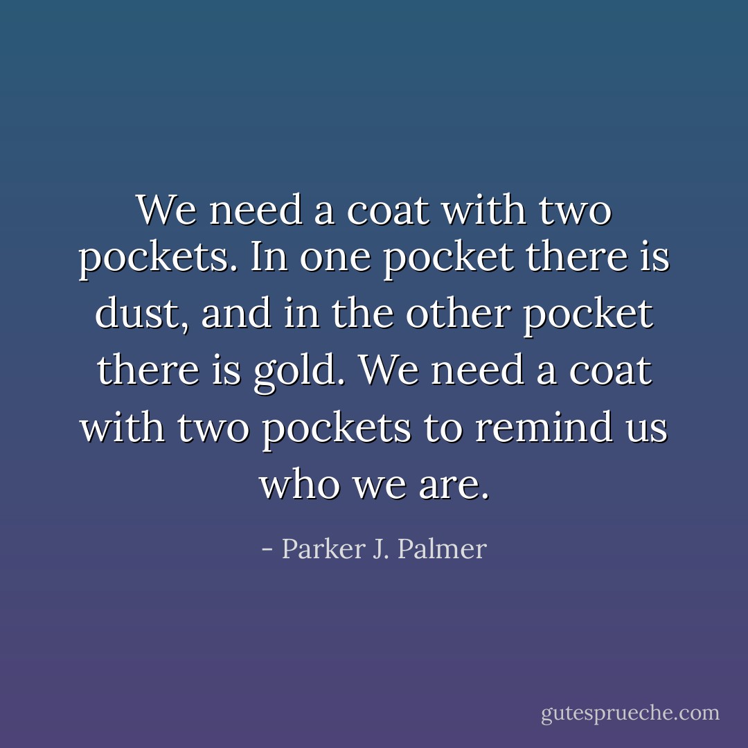 We need a coat with two pockets. In one pocket there is dust, and in the other pocket there is gold. We need a coat with two pockets to remind us who we are. - Parker J. Palmer