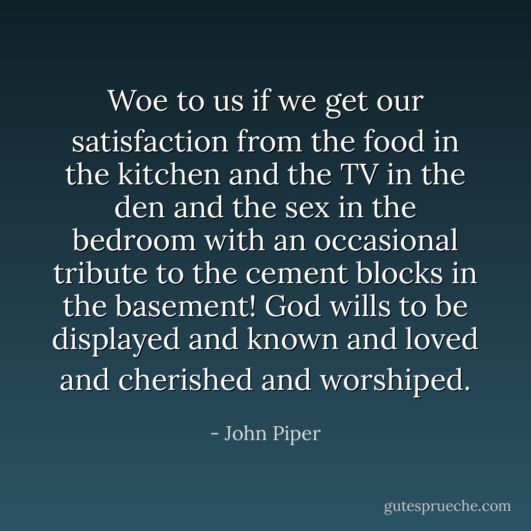 Woe to us if we get our satisfaction from the food in the kitchen and the TV in the den and the sex in the bedroom with an occasional tribute to the cement blocks in the basement! God wills to be displayed and known and loved and cherished and worshiped. - John Piper