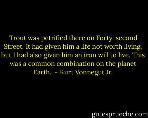 Trout was petrified there on Forty-second Street. It had given him a<br />life not worth living, but I had also given him an iron will to live. This<br />was a common combination on the planet Earth.<br /> - Kurt Vonnegut Jr.