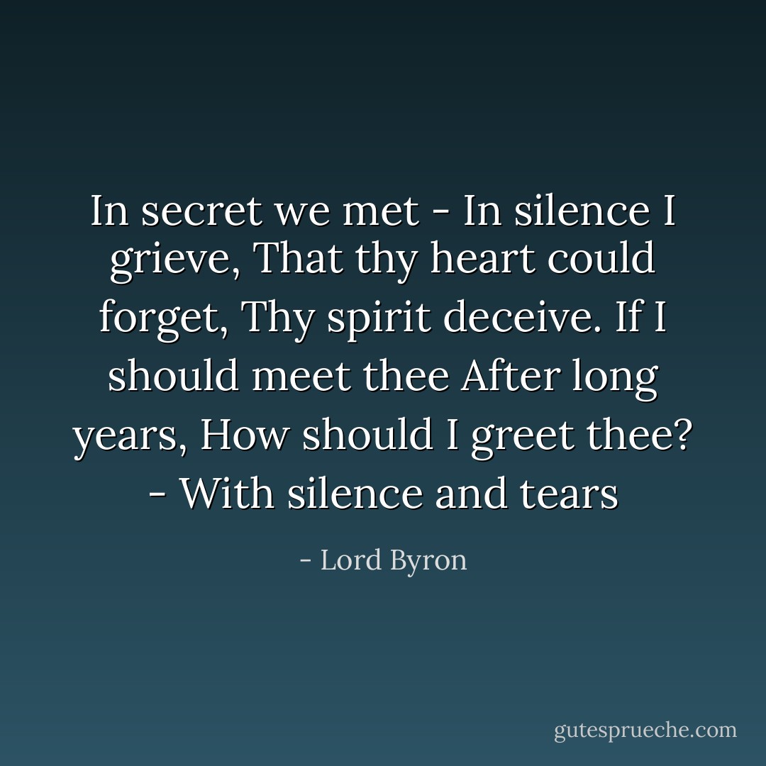 In secret we met -<br />In silence I grieve,<br />That thy heart could forget,<br />Thy spirit deceive.<br />If I should meet thee<br />After long years,<br />How should I greet thee? -<br />With silence and tears - Lord Byron
