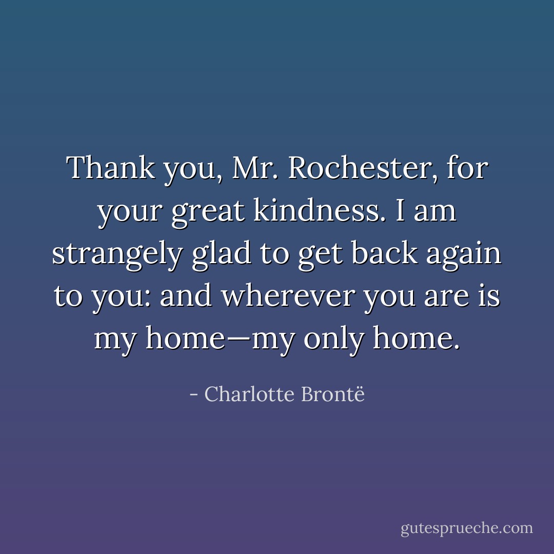 Thank you, Mr. Rochester, for your great kindness. I am strangely glad to get back again to you: and wherever you are is my home—my only home. - Charlotte Brontë