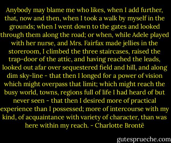 Anybody may blame me who likes, when I add further, that, now and then, when I took a walk by myself in the grounds; when I went down to the gates and looked through them along the road; or when, while Adele played with her nurse, and Mrs. Fairfax made jellies in the storeroom, I climbed the three staircases, raised the trap-door of the attic, and having reached the leads, looked out afar over sequestered field and hill, and along dim sky-line - that then I longed for a power of vision which might overpass that limit; which might reach the busy world, towns, regions full of life I had heard of but never seen - that then I desired more of practical experience than I possessed; more of intercourse with my kind, of acquaintance with variety of character, than was here within my reach. - Charlotte Brontë