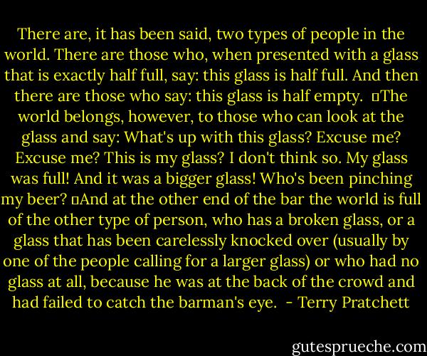 There are, it has been said, two types of people in the world. There are those who, when presented with a glass that is exactly half full, say: this glass is half full. And then there are those who say: this glass is half empty. <br />	The world belongs, however, to those who can look at the glass and say: What's up with this glass? Excuse me? Excuse me? This is my glass? I don't think so. My glass was full! And it was a bigger glass! Who's been pinching my beer?<br />	And at the other end of the bar the world is full of the other type of person, who has a broken glass, or a glass that has been carelessly knocked over (usually by one of the people calling for a larger glass) or who had no glass at all, because he was at the back of the crowd and had failed to catch the barman's eye.  - Terry Pratchett