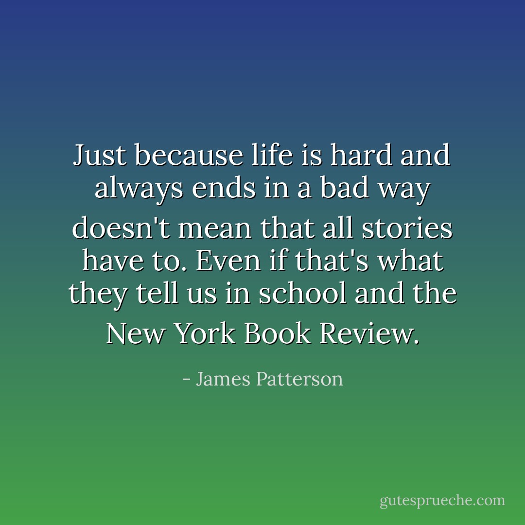 Just because life is hard and always ends in a bad way doesn't mean that all stories have to. Even if that's what they tell us in school and the New York Book Review. - James Patterson