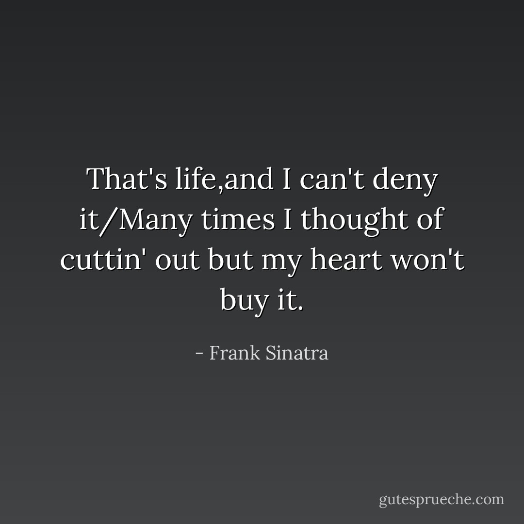 That's life,and I can't deny it/Many times I thought of cuttin' out but my heart won't buy it. - Frank Sinatra