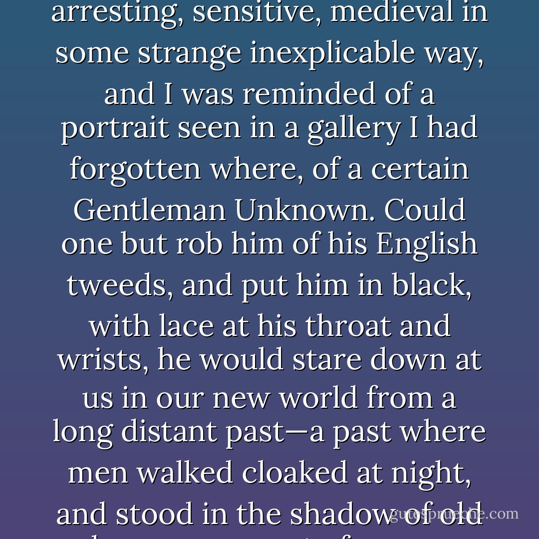 He belonged to a walled city of the fifteenth century, a city of narrow, cobbled streets, and thin spires, where the inhabitants wore pointed shoes and worsted hose. His face was arresting, sensitive, medieval in some strange inexplicable way, and I was reminded of a portrait seen in a gallery I had forgotten where, of a certain Gentleman Unknown. Could one but rob him of his English tweeds, and put him in black, with lace at his throat and wrists, he would stare down at us in our new world from a long distant past—a past where men walked cloaked at night, and stood in the shadow of old doorways, a past of narrow stairways and dim dungeons, a past of whispers in the dark, of shimmering rapier blades, of silent, exquisite courtesy. - Daphne du Maurier