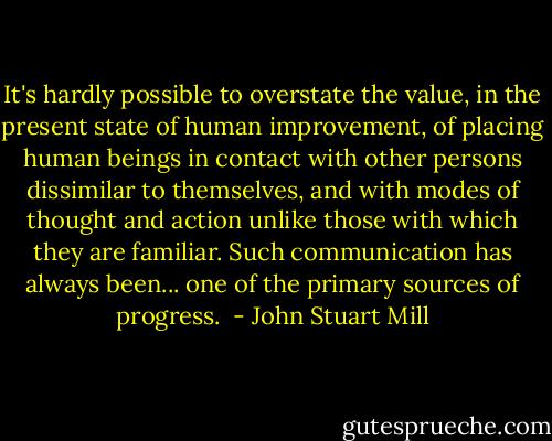 It's hardly possible to overstate the value, in the present state of human improvement, of placing human beings in contact with other persons dissimilar to themselves, and with modes of thought and action unlike those with which they are familiar. Such communication has always been... one of the primary sources of progress.  - John Stuart Mill