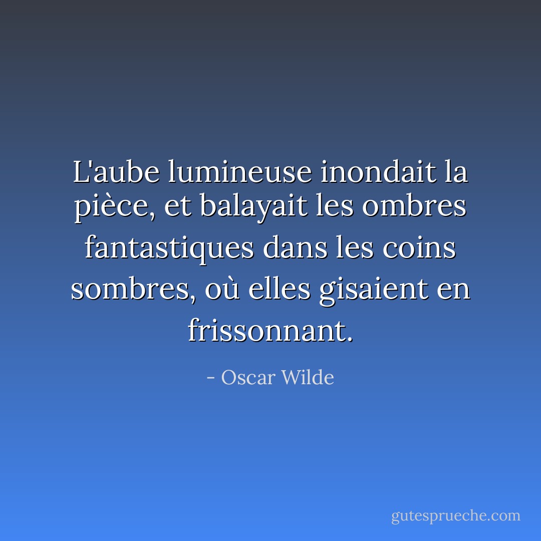 L'aube lumineuse inondait la pièce, et balayait les ombres fantastiques dans les coins sombres, où elles gisaient en frissonnant. - Oscar Wilde
