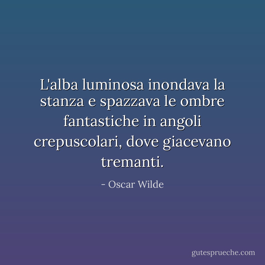 L'alba luminosa inondava la stanza e spazzava le ombre fantastiche in angoli crepuscolari, dove giacevano tremanti. - Oscar Wilde
