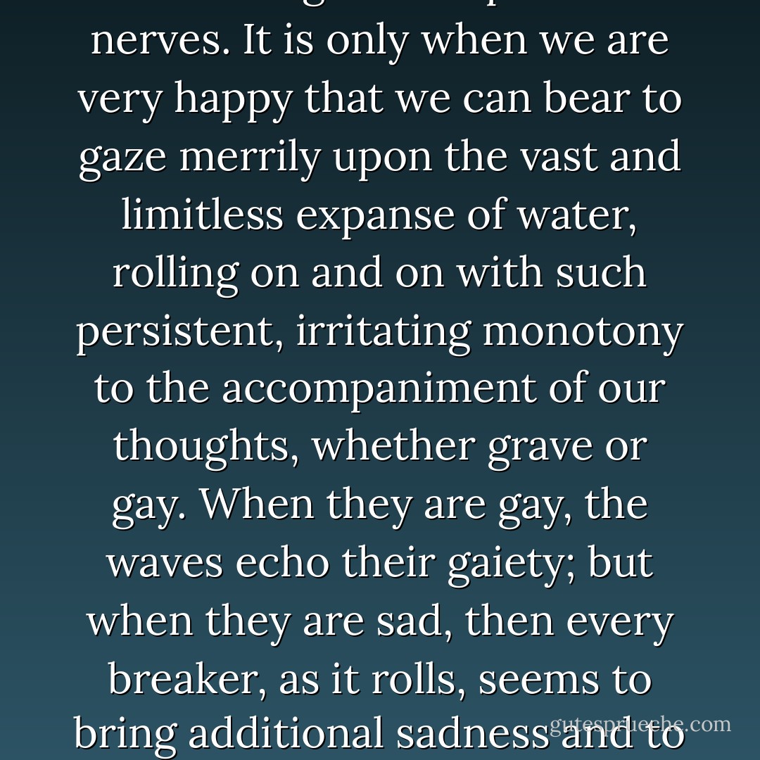 The sound of distant breakers made her heart ache with melancholy. She was in the mood when the sea has a saddening effect upon the nerves. It is only when we are very happy that we can bear to gaze merrily upon the vast and limitless expanse of water, rolling on and on with such persistent, irritating monotony to the accompaniment of our thoughts, whether grave or gay. When they are gay, the waves echo their gaiety; but when they are sad, then every breaker, as it rolls, seems to bring additional sadness and to speak to us of hopelessness and of the pettiness of all our joys. - Emmuska Orczy