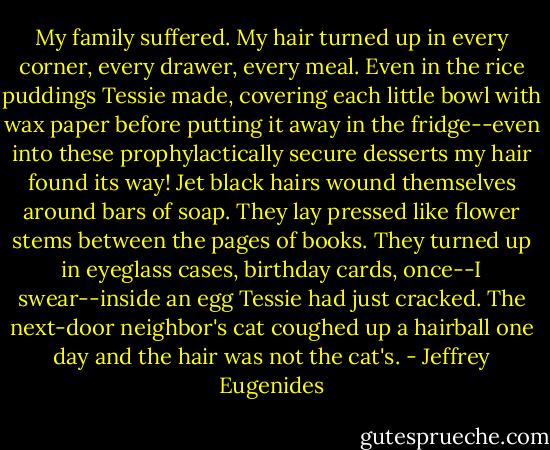 My family suffered. My hair turned up in every corner, every drawer, every meal. Even in the rice puddings Tessie made, covering each little bowl with wax paper before putting it away in the fridge--even into these prophylactically secure desserts my hair found its way! Jet black hairs wound themselves around bars of soap. They lay pressed like flower stems between the pages of books. They turned up in eyeglass cases, birthday cards, once--I swear--inside an egg Tessie had just cracked. The next-door neighbor's cat coughed up a hairball one day and the hair was not the cat's. - Jeffrey Eugenides