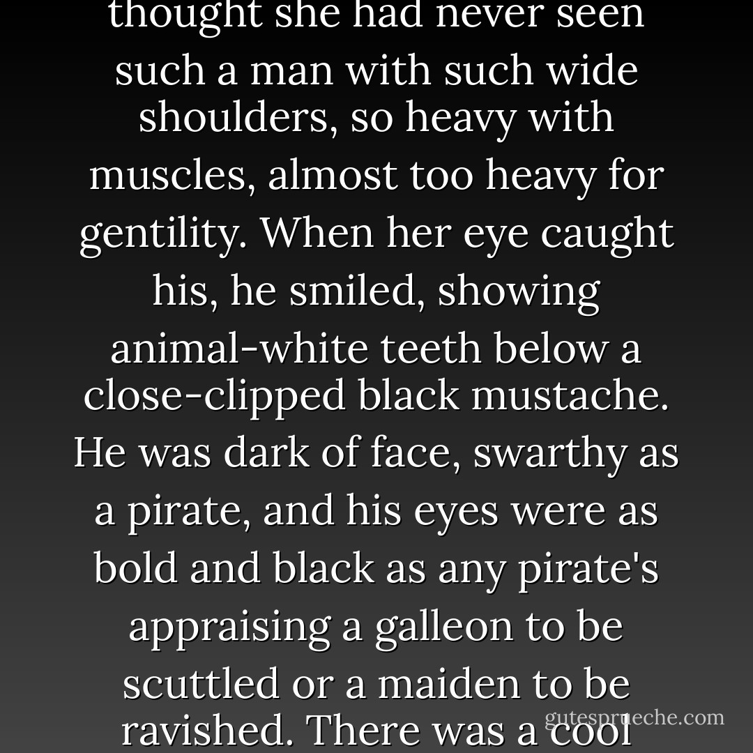 As she chattered and laughed and cast quick glances into the house and the yard, her eyes fell on a stranger, standing alone in the hall, staring at her in a cool impertinent way that brought her up sharply with a mingled feeling of feminine pleasure that she had attracted a man and an embarrassed sensation that her dress was too low in the bosom. He looked quite old, at least thirty-five. He was a tall man and powerfully built. Scarlett thought she had never seen such a man with such wide shoulders, so heavy with muscles, almost too heavy for gentility. When her eye caught his, he smiled, showing animal-white teeth below a close-clipped black mustache. He was dark of face, swarthy as a pirate, and his eyes were as bold and black as any pirate's appraising a galleon to be scuttled or a maiden to be ravished. There was a cool recklessness in his face and a cynical humor in his mouth as he smiled at her, and Scarlett caught her breath. She felt that she should be insulted by such a look as was annoyed with herself because she did not feel insulted. She did not know who he could be, but there was undeniably a look of good blood in his dark face. It showed in the thin hawk nose over the full red lips, and high forehead and the wide-set eyes. - Margaret Mitchell