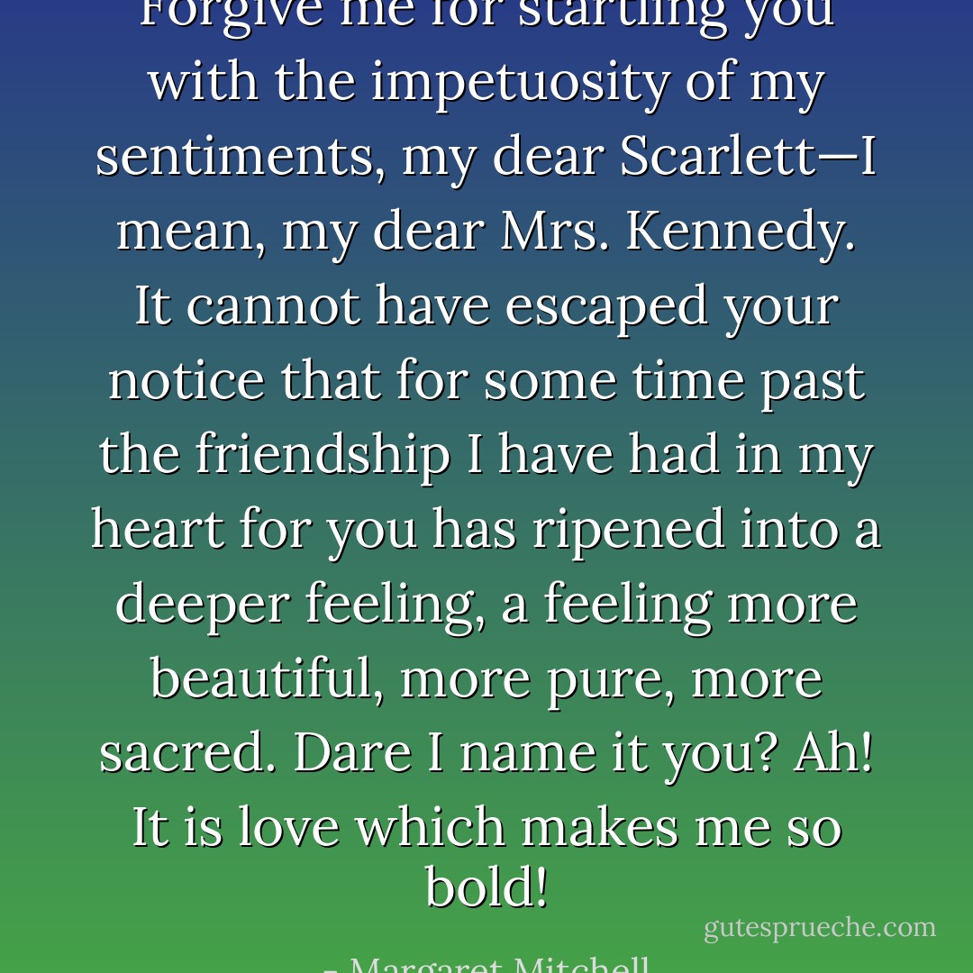 Forgive me for startling you with the impetuosity of my sentiments, my dear Scarlett—I mean, my dear Mrs. Kennedy. It cannot have escaped your notice that for some time past the friendship I have had in my heart for you has ripened into a deeper feeling, a feeling more beautiful, more pure, more sacred. Dare I name it you? Ah! It is love which makes me so bold! - Margaret Mitchell