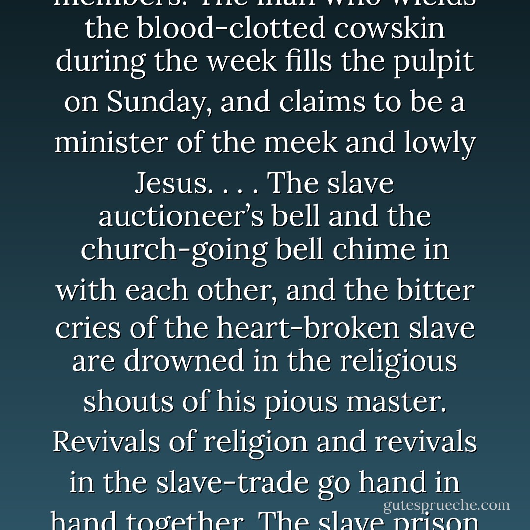 I therefore hate the corrupt, slaveholding, women-whipping, cradle-plundering, partial and hypocritical Christianity of the land... I look upon it as the climax of all misnomers, the boldest of all frauds, and the grossest of all libels. Never was there a clearer case of 'stealing the livery of the court of heaven to serve the devil in.' I am filled with unutterable loathing when I contemplate the religious pomp and show, together with the horrible inconsistencies, which every where surround me. We have men-stealers for ministers, women-whippers for missionaries, and cradle-plunderers for church members. The man who wields the blood-clotted cowskin during the week fills the pulpit on Sunday, and claims to be a minister of the meek and lowly Jesus. . . . The slave auctioneer’s bell and the church-going bell chime in with each other, and the bitter cries of the heart-broken slave are drowned in the religious shouts of his pious master. Revivals of religion and revivals in the slave-trade go hand in hand together. The slave prison and the church stand near each other. The clanking of fetters and the rattling of chains in the prison, and the pious psalm and solemn prayer in the church, may be heard at the same time. The dealers in the bodies of men erect their stand in the presence of the pulpit, and they mutually help each other. The dealer gives his blood-stained gold to support the pulpit, and the pulpit, in return, covers his infernal business with the garb of Christianity. Here we have religion and robbery the allies of each other—devils dressed in angels’ robes, and hell presenting the semblance of paradise. - Frederick Douglass