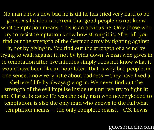 No man knows how bad he is till he has tried very hard to be good. A silly idea is current that good people do not know what temptation means. This is an obvious lie. Only those who try to resist temptation know how strong it is. After all, you find out the strength of the German army by fighting against it, not by giving in. You find out the strength of a wind by trying to walk against it, not by lying down. A man who gives in to temptation after five minutes simply does not know what it would have been like an hour later. That is why bad people, in one sense, know very little about badness — they have lived a sheltered life by always giving in. We never find out the strength of the evil impulse inside us until we try to fight it: and Christ, because He was the only man who never yielded to temptation, is also the only man who knows to the full what temptation means — the only complete realist. - C.S. Lewis