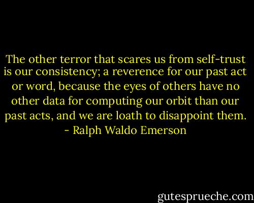 The other terror that scares us from self-trust is our consistency; a reverence for our past act or word, because the eyes of others have no other data for computing our orbit than our past acts, and we are loath to disappoint them. - Ralph Waldo Emerson