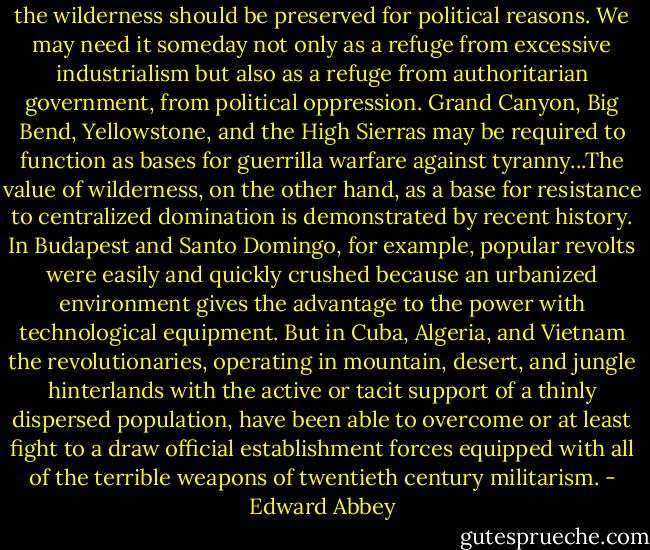 the wilderness should be preserved for political reasons. We may need it someday not only as a refuge from excessive industrialism but also as a refuge from authoritarian government, from political oppression. Grand Canyon, Big Bend, Yellowstone, and the High Sierras may be required to function as bases for guerrilla warfare against tyranny...The value of wilderness, on the other hand, as a base for resistance to centralized domination is demonstrated by recent history. In Budapest and Santo Domingo, for example, popular revolts were easily and quickly crushed because an urbanized environment gives the advantage to the power with technological equipment. But in Cuba, Algeria, and Vietnam the revolutionaries, operating in mountain, desert, and jungle hinterlands with the active or tacit support of a thinly dispersed population, have been able to overcome or at least fight to a draw official establishment forces equipped with all of the terrible weapons of twentieth century militarism. - Edward Abbey