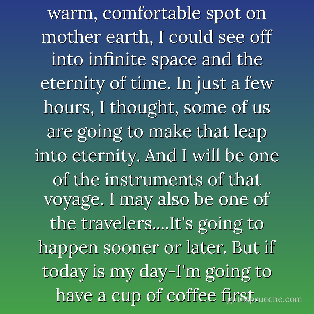 From the vantage point of my warm, comfortable spot on mother earth, I could see off into infinite space and the eternity of time. In just a few hours, I thought, some of us are going to make that leap into eternity. And I will be one of the instruments of that voyage. I may also be one of the travelers....It's going to happen sooner or later. But if today is my day-I'm going to have a cup of coffee first. - Eric L. Haney