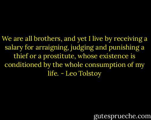 We are all brothers, and yet I live by receiving a salary for arraigning, judging and punishing a thief or a prostitute, whose existence is conditioned by the whole consumption of my life. - Leo Tolstoy