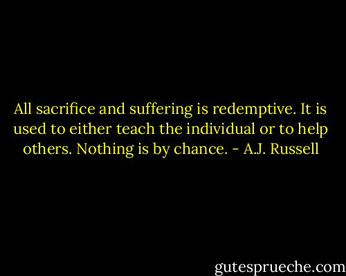 All sacrifice and suffering is redemptive. It is used to either teach the individual or to help others. Nothing is by chance. - A.J. Russell