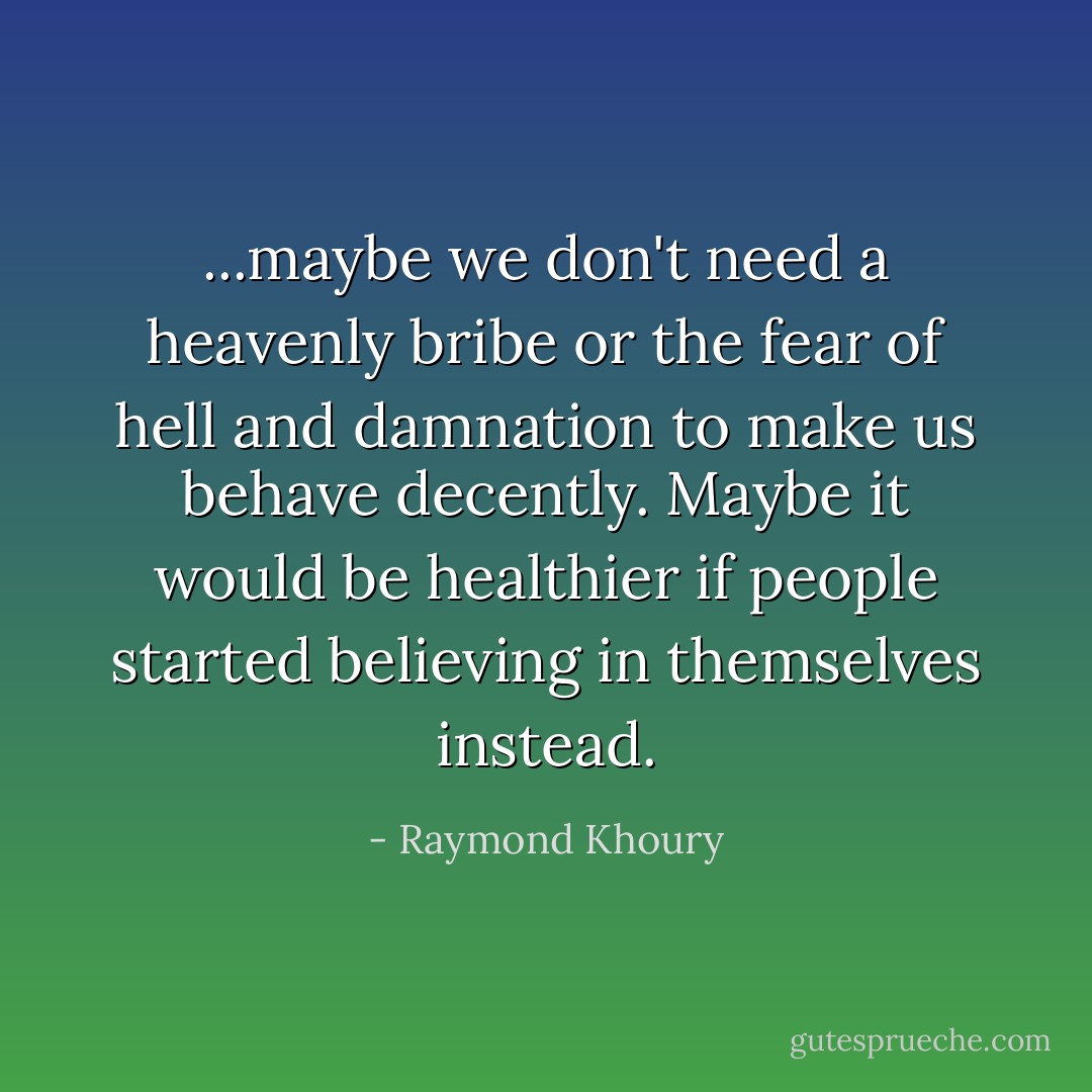 ...maybe we don't need a heavenly bribe or the fear of hell and damnation to make us behave decently. Maybe it would be healthier if people started believing in themselves instead. - Raymond Khoury