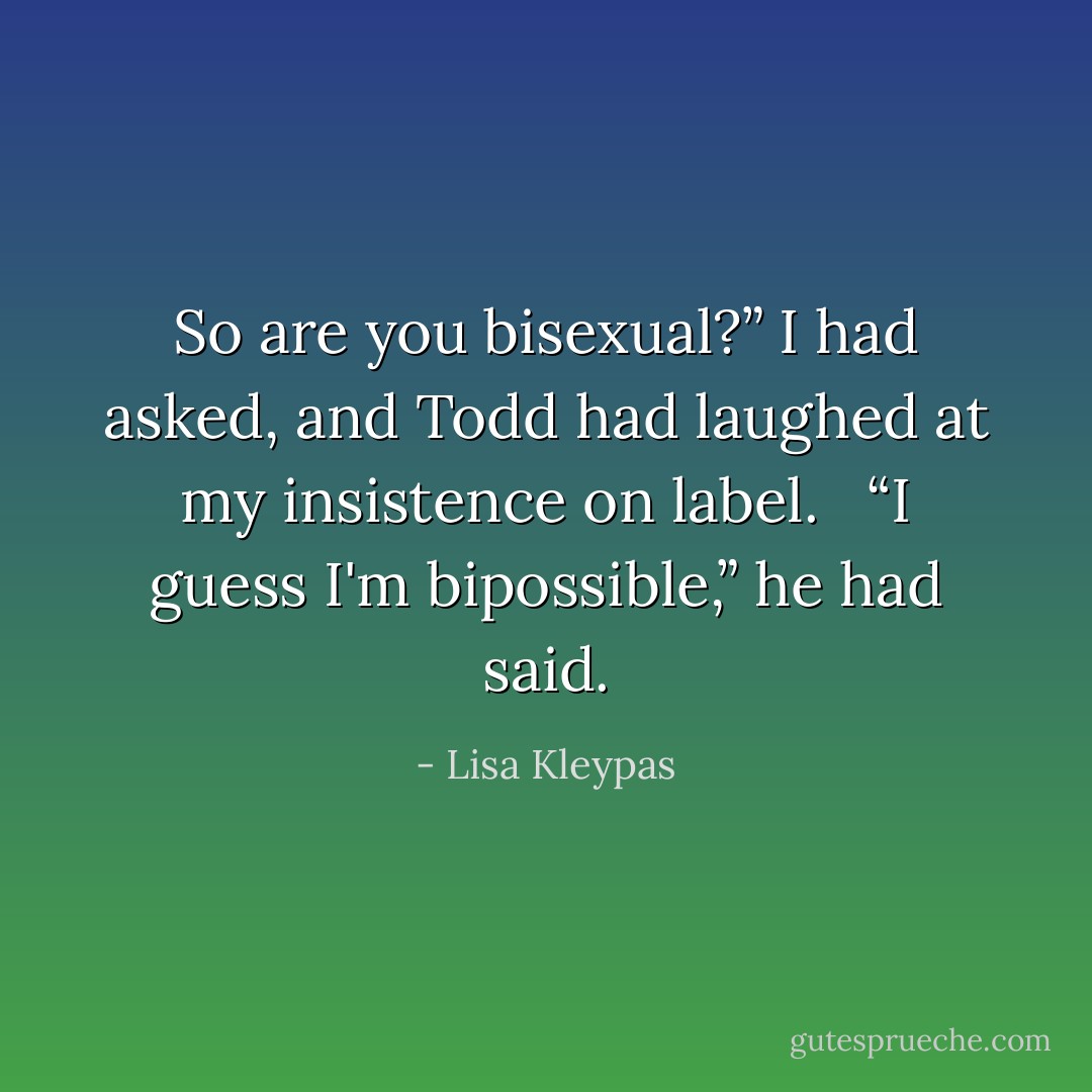 So are you bisexual?” I had asked, and Todd had laughed at my insistence on label. <br /><br />“I guess I'm bipossible,” he had said. - Lisa Kleypas