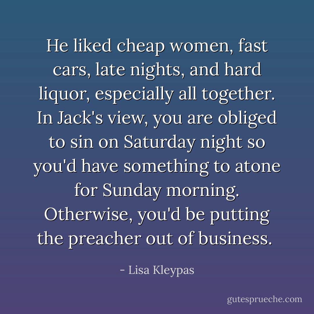 He liked cheap women, fast cars, late nights, and hard liquor, especially all together. In Jack's view, you are obliged to sin on Saturday night so you'd have something to atone for Sunday morning. Otherwise, you'd be putting the preacher out of business.  - Lisa Kleypas