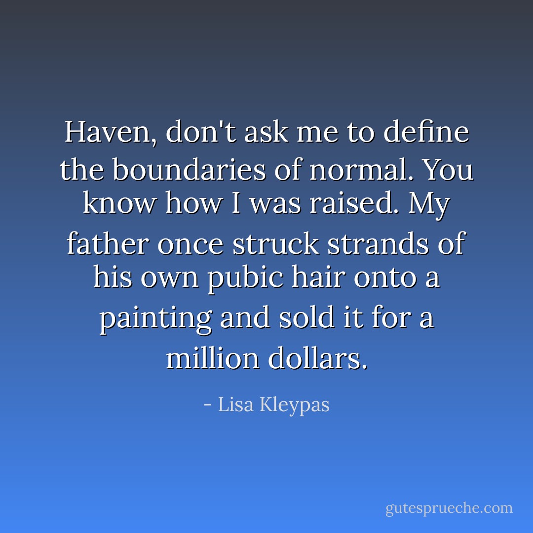 Haven, don't ask me to define the boundaries of normal. You know how I was raised. My father once struck strands of his own pubic hair onto a painting and sold it for a million dollars. - Lisa Kleypas