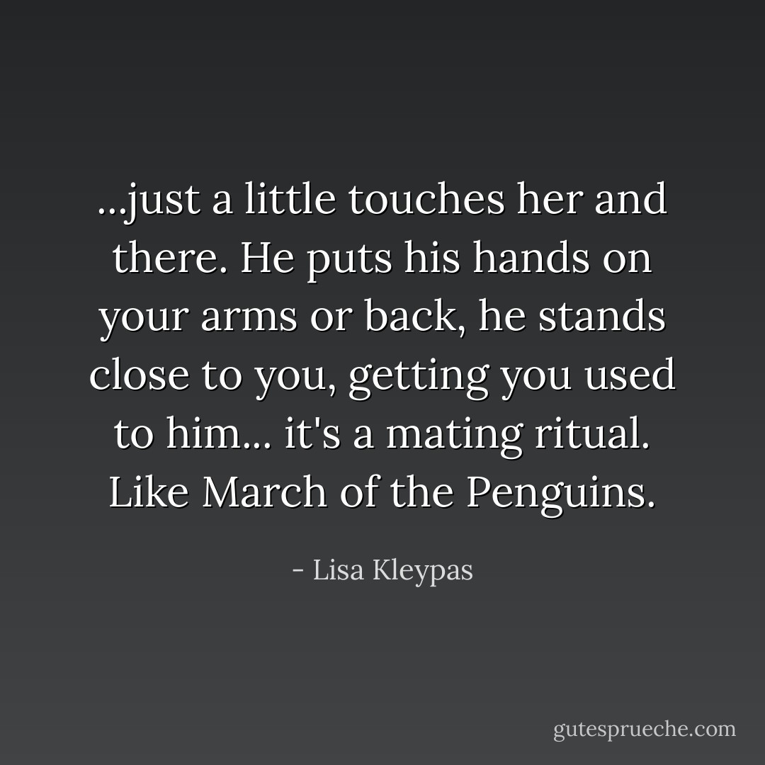 ...just a little touches her and there. He puts his hands on your arms or back, he stands close to you, getting you used to him... it's a mating ritual. Like March of the Penguins. - Lisa Kleypas