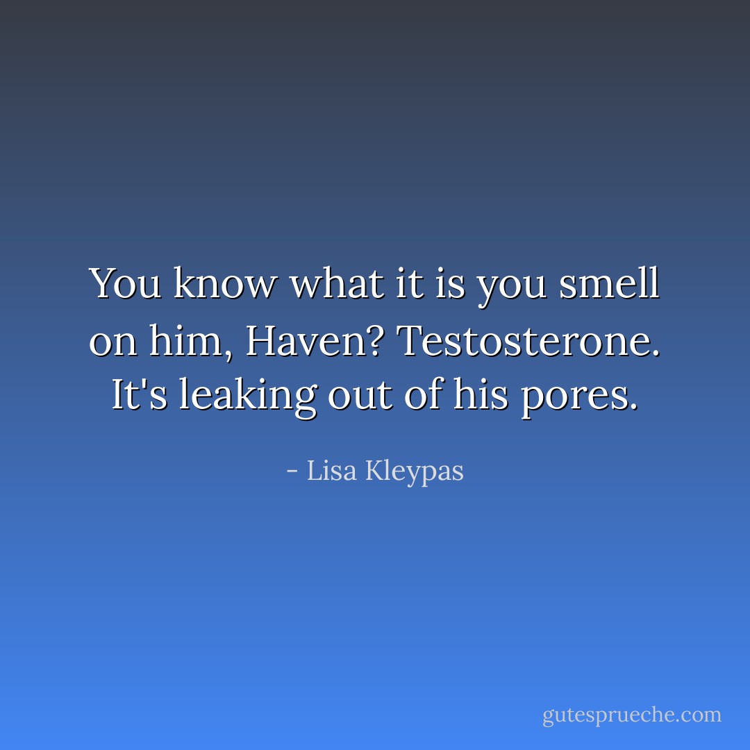 You know what it is you smell on him, Haven? Testosterone. It's leaking out of his pores. - Lisa Kleypas