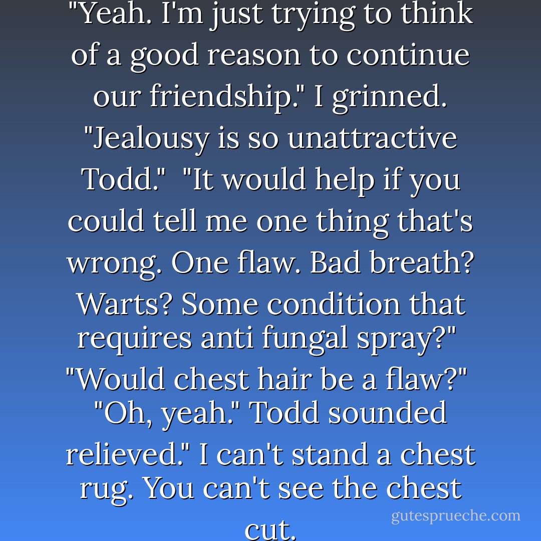 Todd? Are you still there?" <br /><br />"Yeah. I'm just trying to think of a good reason to continue our friendship."<br />I grinned. "Jealousy is so unattractive Todd."<br /><br />"It would help if you could tell me one thing that's wrong. One flaw. Bad breath? Warts? Some condition that requires anti fungal spray?"<br /><br />"Would chest hair be a flaw?"<br /><br />"Oh, yeah." Todd sounded relieved." I can't stand a chest rug. You can't see the chest cut. - Lisa Kleypas