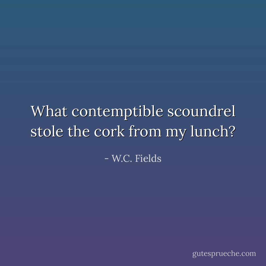 What contemptible scoundrel stole the cork from my lunch? - W.C. Fields