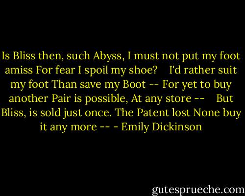Is Bliss then, such Abyss,<br />I must not put my foot amiss<br />For fear I spoil my shoe? <br /> <br />I'd rather suit my foot<br />Than save my Boot --<br />For yet to buy another Pair<br />is possible,<br />At any store -- <br /> <br />But Bliss, is sold just once.<br />The Patent lost<br />None buy it any more -- - Emily Dickinson