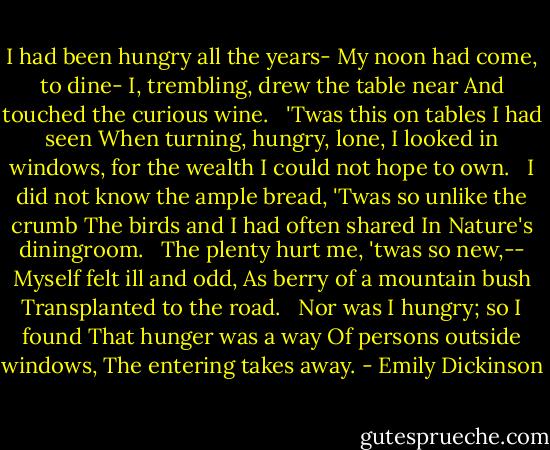I had been hungry all the years-<br />My noon had come, to dine-<br />I, trembling, drew the table near<br />And touched the curious wine. <br /><br />'Twas this on tables I had seen<br />When turning, hungry, lone,<br />I looked in windows, for the wealth<br />I could not hope to own. <br /><br />I did not know the ample bread,<br />'Twas so unlike the crumb<br />The birds and I had often shared<br />In Nature's diningroom. <br /><br />The plenty hurt me, 'twas so new,--<br />Myself felt ill and odd,<br />As berry of a mountain bush<br />Transplanted to the road. <br /><br />Nor was I hungry; so I found<br />That hunger was a way<br />Of persons outside windows,<br />The entering takes away. - Emily Dickinson