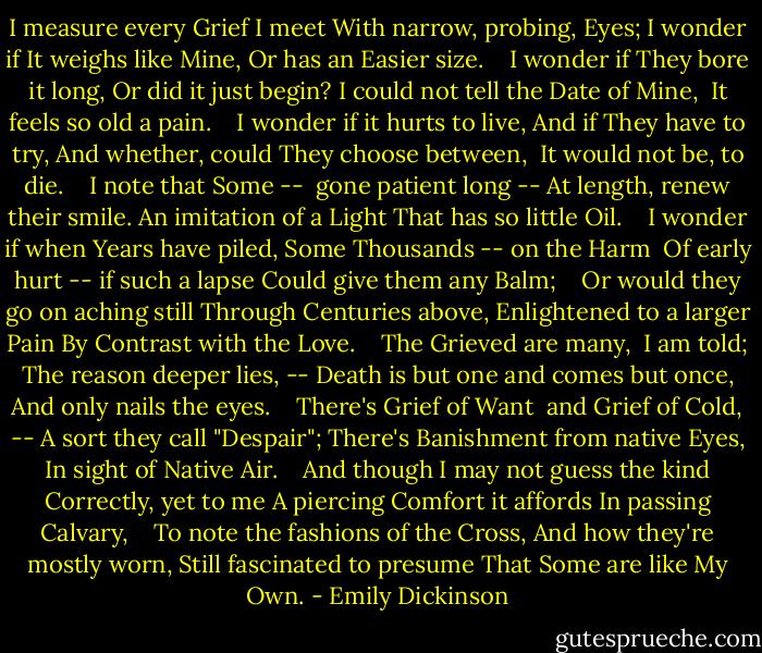 I measure every Grief I meet<br />With narrow, probing, Eyes;<br />I wonder if It weighs like Mine,<br />Or has an Easier size. <br /> <br />I wonder if They bore it long,<br />Or did it just begin?<br />I could not tell the Date of Mine, <br />It feels so old a pain. <br /> <br />I wonder if it hurts to live,<br />And if They have to try,<br />And whether, could They choose between, <br />It would not be, to die. <br /> <br />I note that Some -- <br />gone patient long --<br />At length, renew their smile.<br />An imitation of a Light<br />That has so little Oil. <br /> <br />I wonder if when Years have piled,<br />Some Thousands -- on the Harm <br />Of early hurt -- if such a lapse<br />Could give them any Balm; <br /> <br />Or would they go on aching still<br />Through Centuries above,<br />Enlightened to a larger Pain<br />By Contrast with the Love. <br /> <br />The Grieved are many, <br />I am told;<br />The reason deeper lies, --<br />Death is but one<br />and comes but once,<br />And only nails the eyes. <br /> <br />There's Grief of Want <br />and Grief of Cold, --<br />A sort they call "Despair";<br />There's Banishment from native Eyes,<br />In sight of Native Air. <br /> <br />And though I may not guess the kind<br />Correctly, yet to me<br />A piercing Comfort it affords<br />In passing Calvary, <br /> <br />To note the fashions of the Cross,<br />And how they're mostly worn,<br />Still fascinated to presume<br />That Some are like My Own. - Emily Dickinson