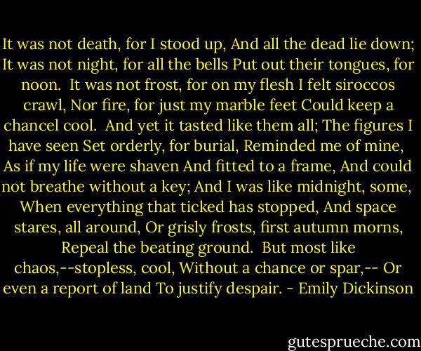 It was not death, for I stood up,<br />And all the dead lie down;<br />It was not night, for all the bells<br />Put out their tongues, for noon.<br /><br />It was not frost, for on my flesh<br />I felt siroccos crawl,<br />Nor fire, for just my marble feet<br />Could keep a chancel cool.<br /><br />And yet it tasted like them all;<br />The figures I have seen<br />Set orderly, for burial,<br />Reminded me of mine,<br /><br />As if my life were shaven<br />And fitted to a frame,<br />And could not breathe without a key;<br />And I was like midnight, some,<br /><br />When everything that ticked has stopped,<br />And space stares, all around,<br />Or grisly frosts, first autumn morns,<br />Repeal the beating ground.<br /><br />But most like chaos,--stopless, cool,<br />Without a chance or spar,--<br />Or even a report of land<br />To justify despair. - Emily Dickinson