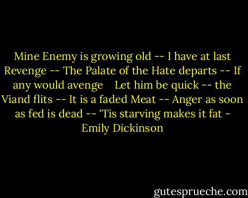 Mine Enemy is growing old --<br />I have at last Revenge --<br />The Palate of the Hate departs --<br />If any would avenge <br /> <br />Let him be quick -- the Viand flits --<br />It is a faded Meat --<br />Anger as soon as fed is dead --<br />'Tis starving makes it fat - Emily Dickinson