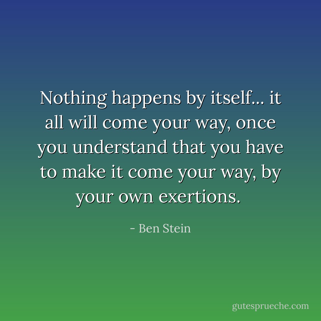 Nothing happens by itself... it all will come your way, once you understand that you have to make it come your way, by your own exertions.<br /> - Ben Stein