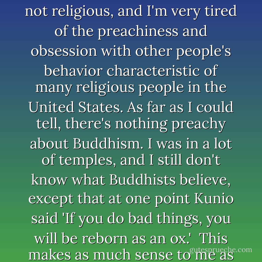 I like the relaxed way in which the Japanese approach religion. I think of myself as basically a moral person, but I'm definitely not religious, and I'm very tired of the preachiness and obsession with other people's behavior characteristic of many religious people in the United States. As far as I could tell, there's nothing preachy about Buddhism. I was in a lot of temples, and I still don't know what Buddhists believe, except that at one point Kunio said 'If you do bad things, you will be reborn as an ox.'<br /><br />This makes as much sense to me as anything I ever heard from, for example, the Reverend Pat Robertson. - Dave Barry
