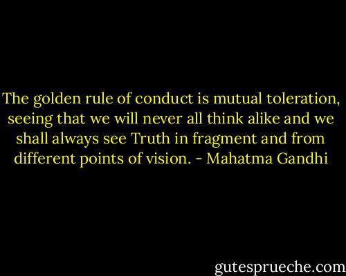 The golden rule of conduct is mutual toleration, seeing that we will never all think alike and we shall always see Truth in fragment and from different points of vision. - Mahatma Gandhi