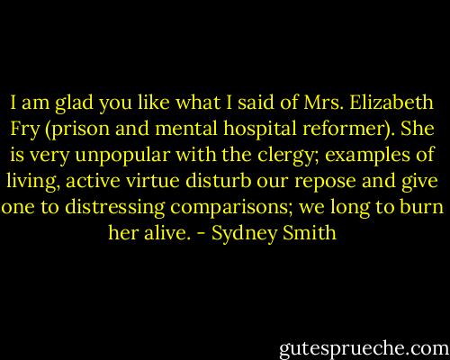 I am glad you like what I said of Mrs. Elizabeth Fry (prison and mental hospital reformer). She is very unpopular with the clergy; examples of living, active virtue disturb our repose and give one to distressing comparisons; we long to burn her alive. - Sydney Smith