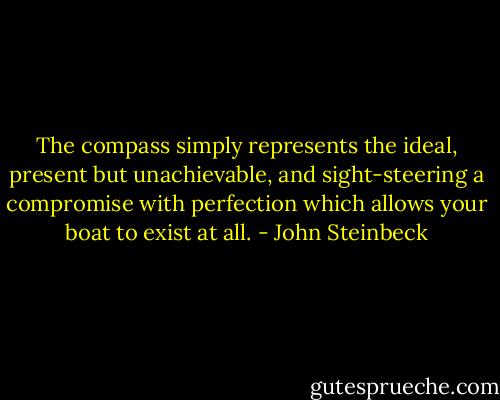 The compass simply represents the ideal, present but unachievable, and sight-steering a compromise with perfection which allows your boat to exist at all. - John Steinbeck